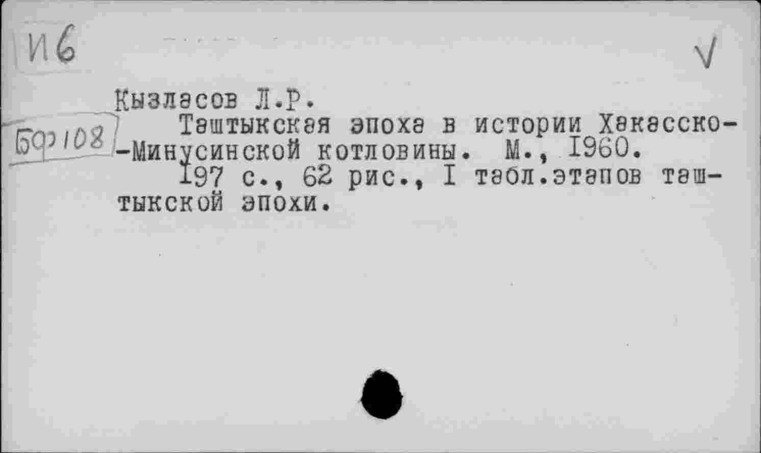 ﻿Кызлэсов Л.р.
г ... > Т8ШТЫКСК8Я эпоха В истории Х8К8ССК0
О1 lL": -Минусинской котловины. М., I960.
197 с., 62 рис., I таол.этапов таш-тыкской эпохи.